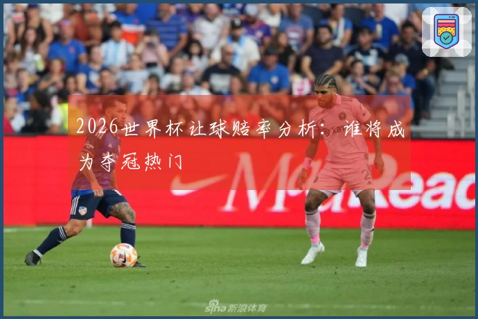 2026世界杯让球赔率分析：谁将成为夺冠热门