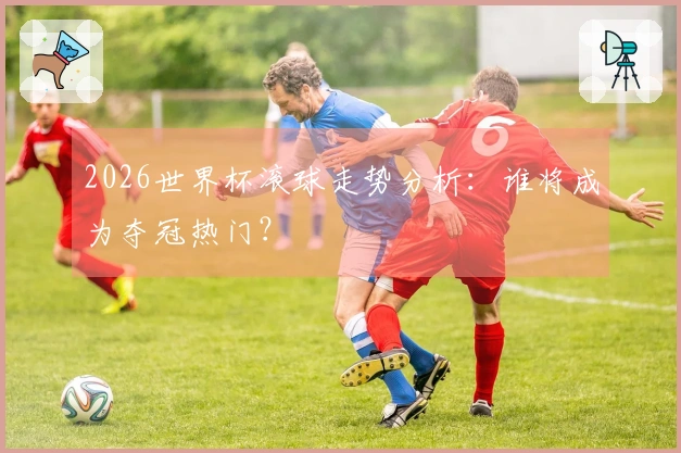 2026世界杯滚球走势分析：谁将成为夺冠热门？
