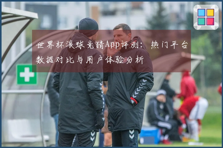 世界杯滚球竞猜App评测：热门平台数据对比与用户体验分析
