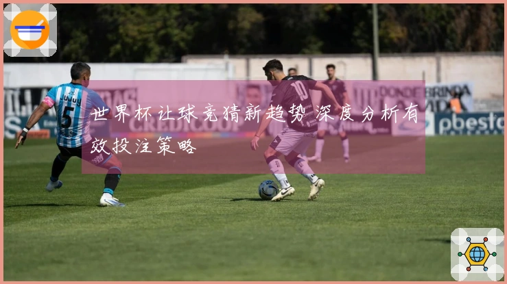 世界杯让球竞猜新趋势 深度分析有效投注策略