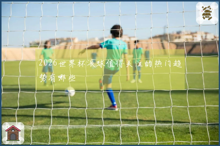 2026世界杯滚球值得关注的热门趋势有哪些